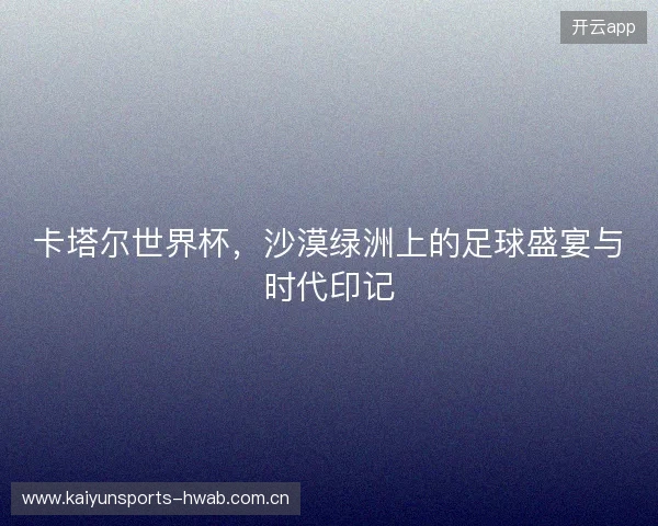 卡塔尔世界杯，沙漠绿洲上的足球盛宴与时代印记